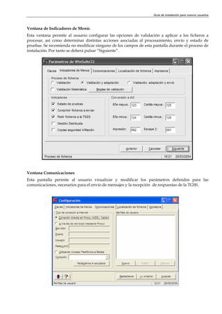 Guía de instalación para nuevos usuarios



Ventana de Indicadores de Menú:
Esta ventana permite al usuario configurar las opciones de validación a aplicar a los ficheros a
procesar, así como determinar distintas acciones asociadas al procesamiento, envío y estado de
pruebas. Se recomienda no modificar ninguno de los campos de esta pantalla durante el proceso de
instalación. Por tanto se deberá pulsar “Siguiente”.




Ventana Comunicaciones
Esta pantalla permite al usuario visualizar y modificar los parámetros definidos para las
comunicaciones, necesarios para el envío de mensajes y la recepción de respuestas de la TGSS.
 