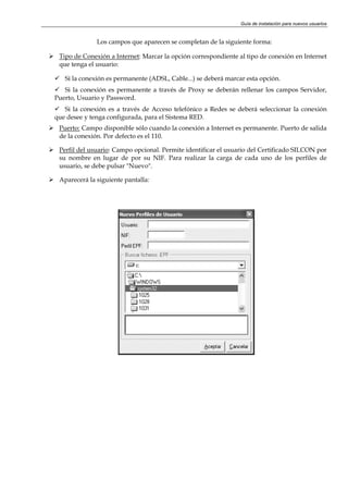 Guía de instalación para nuevos usuarios


              Los campos que aparecen se completan de la siguiente forma:

 Tipo de Conexión a Internet: Marcar la opción correspondiente al tipo de conexión en Internet
 que tenga el usuario:

   Si la conexión es permanente (ADSL, Cable...) se deberá marcar esta opción.
   Si la conexión es permanente a través de Proxy se deberán rellenar los campos Servidor,
Puerto, Usuario y Password.
   Si la conexión es a través de Acceso telefónico a Redes se deberá seleccionar la conexión
que desee y tenga configurada, para el Sistema RED.
 Puerto: Campo disponible sólo cuando la conexión a Internet es permanente. Puerto de salida
 de la conexión. Por defecto es el 110.

 Perfil del usuario: Campo opcional. Permite identificar el usuario del Certificado SILCON por
 su nombre en lugar de por su NIF. Para realizar la carga de cada uno de los perfiles de
 usuario, se debe pulsar "Nuevo".

 Aparecerá la siguiente pantalla:
 