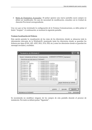 Guía de instalación para nuevos usuarios




     Botón de Parámetros Avanzados: Al pulsar aparece una nueva pantalla cuyos campos no
     deben ser modificados. En caso de necesidad de modificación, consultar con la Unidad de
     Atención Provincial correspondiente.


Una vez que se hay terminado la configuración de la Ventana Comunicaciones, se debe pulsar el
botón ”Aceptar”. A continuación, se mostrará la siguiente pantalla:


Ventana Localización de Ficheros
Esta opción permite la visualización de las rutas de los directorios donde se almacena toda la
información relevante de la WinSuite32, mostrando tanto los directorios donde se guardan los
ficheros por tipos (FAN, AFI, ANT, HLL, ITA, FDI, etc.) como los directorios donde se guardan los
mensajes enviados y recibidos.




Se recomienda no modificar ninguno de los campos de esta pantalla durante el proceso de
instalación. Por tanto se deberá pulsar “Siguiente”.
 