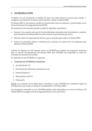 Guía de instalación para nuevos usuarios




1   INTRODUCCIÓN

El objetivo de este documento es detallar los pasos que debe realizar el usuario para instalar y
configurar correctamente el software que le permita acceder al Sistema RED.
El Sistema RED es una manera sencilla de comunicación entre las empresas y profesionales con la
Tesorería General de la Seguridad Social (TGSS).
El contenido de este manual pretende cumplir las siguientes expectativas:

•   Exponer a los usuarios cada uno de los procedimientos necesarios para la instalación y posterior
    funcionamiento del Sistema RED así como mostrar las prestaciones que ofrece.

•   Informar sobre los requerimientos técnicos que se necesitan para utilizar el Sistema RED.

•   Aclarar las principales dudas y cuestiones que se plantea un usuario una vez preparado para
    adherirse al Sistema RED.


Además de disponer de este manual, existe un CD-ROM que contiene los programas necesarios
para el correcto funcionamiento del Sistema RED. Este CD-ROM está disponible en todas las
Unidades de Atención Provinciales.
El contenido de este CD-ROM es el siguiente:

•   Contenido del CD-ROM de instalación:

      Acrobat Reader 7.0.

      Documentación (diferentes manuales de uso).

      Internet Explorer 6.

      Microsoft Java VM 5.0.

      WinSuite32.

NOTA: Las versiones de las aplicaciones contenidas en este CD-ROM irán cambiando según las
actualizaciones que surjan a lo largo de la implantación del Sistema RED.

Los programas contenidos en este CD-ROM también están disponibles en el área de Software del
Sistema RED de la página web de la Seguridad Social: www.seg-social.es
 