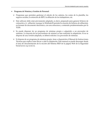 Guía de instalación para nuevos usuarios



•   Programa de Nómina y Gestión de Personal:

      Programas que permiten gestionar el cálculo de los salarios, los costes de la plantilla, los
      seguros sociales, la retención de IRPF, la afiliación de los trabajadores, etc.

      Este software debe estar previamente adaptado, es decir, preparado para generar ficheros de
      cotización y/o afiliación, (aunque la WinSuite32 permite la creación de ficheros de afiliación),
      en formato de documento electrónico, con una estructura y contenido predeterminados por la
      TGSS.

      Se puede disponer de un programa de nóminas propio o adquirido a un proveedor de
      nóminas. La mayoría de los proveedores de nómina ya han realizado la adaptación. Si no se
      dispone de una versión adaptada, se deberá solicitar a su proveedor de nóminas.

      Si dispone de un programa de nóminas propio, tiene a disposición el Manual de Instrucciones
      Técnicas que explica como llevar a cabo la adaptación. Este manual se puede descargar desde
      el área de documentación de la sección del Sistema RED de la página Web de la Seguridad
      Social (www.seg-social.es).
 