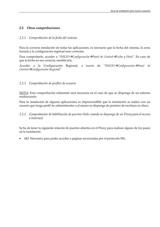 Guía de instalación para nuevos usuarios




2.2     Otras comprobaciones


2.2.1    Comprobación de la fecha del sistema


Para la correcta instalación de todas las aplicaciones, es necesario que la fecha del sistema, la zona
horaria y la configuración regional sean correctas.
Para comprobarlo, acceder a “INICIO Configuración Panel de Control Fecha y Hora”. En caso de
que la fecha no sea correcta, modificarla.
Acceder a la Configuración           Regional,   a   través   de   “INICIO Configuración Panel              de
Control Configuración Regional”



2.2.2    Comprobación de perfiles de usuario

NOTA: Esta comprobación solamente será necesaria en el caso de que se disponga de un entorno
multiusuario.
Para la instalación de algunas aplicaciones es imprescindible que la instalación se realice con un
usuario que tenga perfil de administrador o al menos se disponga de permiso de escritura en disco.

2.2.3    Comprobación de habilitación de puertos (Solo cuando se disponga de un Proxy para el acceso
         a Internet)


Se ha de tener la siguiente relación de puertos abiertos en el Proxy para realizar alguno de los pasos
en la instalación:

•     443: Necesario para poder acceder a páginas securizadas por el protocolo SSL.
 