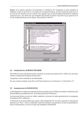 Guía de instalación para nuevos usuarios


NOTA: Si el sistema operativo del ordenador es Windows NT, comprobar si tiene instalada la
máquina virtual ya que ésta no se instala con la instalación típica. En otros entornos puede que no
se vean las tres opciones en esa ventana. Esto significa que no está instalada totalmente la máquina
virtual de java y por tanto hay que instalarla ejecutando el archivo msjavx86.exe que aparece en el
CD de instalación dentro de la carpeta “Microsoft Java VM 5.0”.




3.4   Instalación de ACROBAT READER

Este Software será esencial para poder visualizar la ayuda que proporcione la TGSS, así como para
realizar la impresión de algunos documentos.
Comprobar si tiene instalado el Acrobat Reader.
En caso contrario instalar el que lleva el CD de instalación, en el directorio “Acrobat Reader 7.0”.



3.5   Instalación de la WINSUITE32

La WinSuite32 es la aplicación ofrecida de forma gratuita por la TGSS para facilitar la utilización del
Sistema RED para plataformas PC. Se facilita para entorno Windows.
Sus funciones básicas son las de validar, imprimir y procesar los datos generados por su programa
de Nómina (TC2 y afiliación).
La Winsuite se ha desarrollado para operar sobre plataforma PC. Por ello si guarda su información
laboral en un "host", "mini" u ordenador central de similares características, lo más recomendable es
llevar la información a un PC en el que esté instalada la WinSuite32.
 