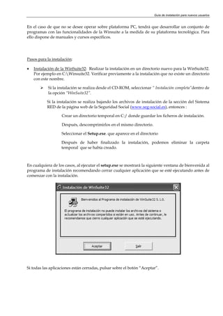 Guía de instalación para nuevos usuarios


En el caso de que no se desee operar sobre plataforma PC, tendrá que desarrollar un conjunto de
programas con las funcionalidades de la Winsuite a la medida de su plataforma tecnológica. Para
ello dispone de manuales y cursos específicos.




Pasos para la instalación:

•   Instalación de la WinSuite32: Realizar la instalación en un directorio nuevo para la WinSuite32.
    Por ejemplo en C:Winsuite32. Verificar previamente a la instalación que no existe un directorio
    con este nombre.

            Si la instalación se realiza desde el CD-ROM, seleccionar “ Instalación completa”dentro de
            la opción “WinSuite32”.

           Si la instalación se realiza bajando los archivos de instalación de la sección del Sistema
           RED de la página web de la Seguridad Social (www.seg-social.es), entonces :

                   Crear un directorio temporal en C:/ donde guardar los ficheros de instalación.

                   Después, descomprimirlos en el mismo directorio.

                   Seleccionar el Setup.exe. que aparece en el directorio

                   Después de haber finalizado la instalación, podemos eliminar la carpeta
                   temporal que se había creado.



En cualquiera de los casos, al ejecutar el setup.exe se mostrará la siguiente ventana de bienvenida al
programa de instalación recomendando cerrar cualquier aplicación que se esté ejecutando antes de
comenzar con la instalación.




Si todas las aplicaciones están cerradas, pulsar sobre el botón “Aceptar”.
 