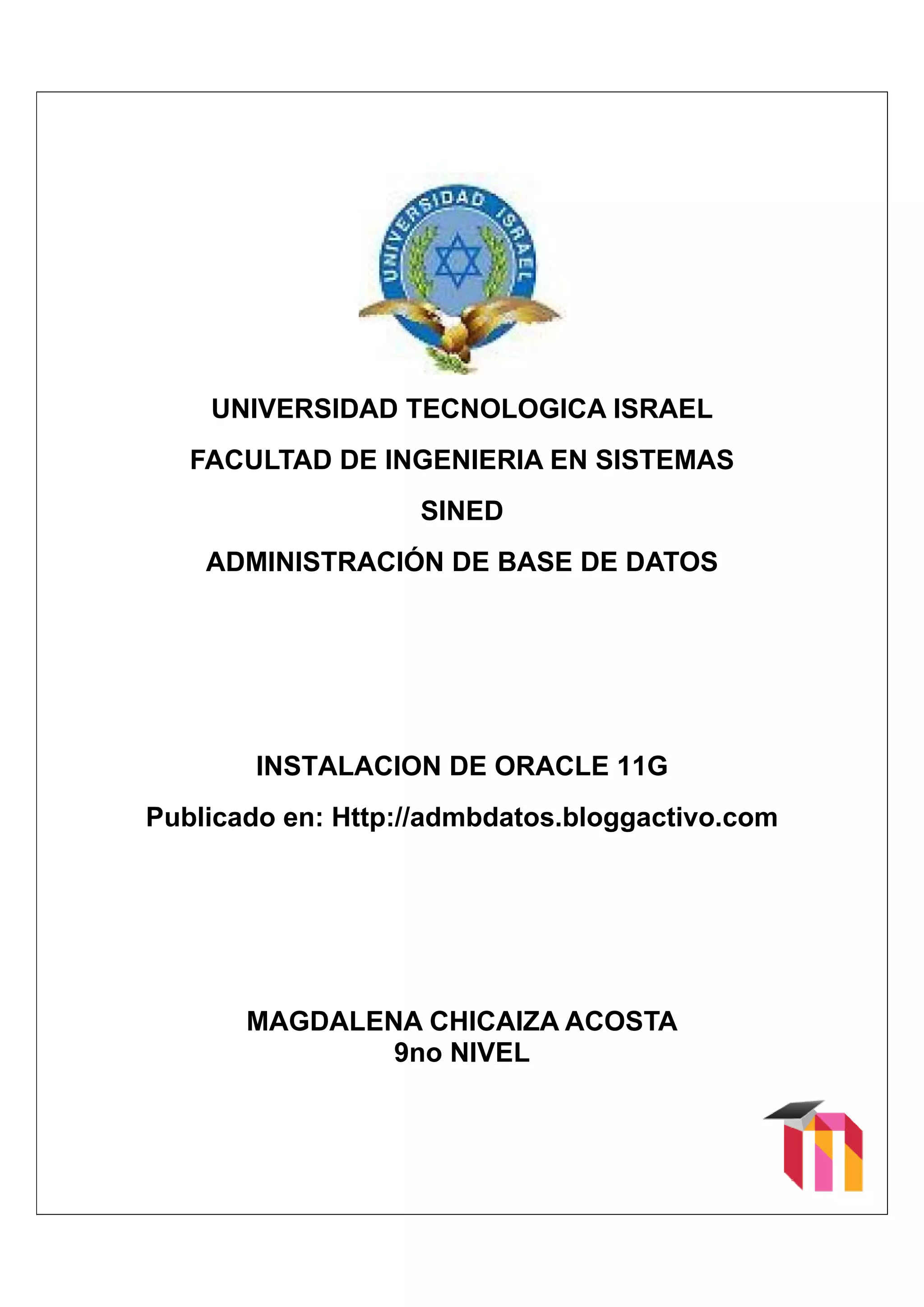 UN
         NIVERS
              SIDAD TECNO
                        OLOGICA ISR
                                  RAEL
       FACULTAD DE IN
              D     NGENIE
                         ERIA EN SIST
                                    TEMAS
                                        S
                       SINED
                           D
         DMINIST
        AD     TRACIÓ DE BASE DE DA
                    ÓN E    E     ATOS




           INSTA
               ALACIO DE ORAC
                    ON      CLE 11G
                                  G
    Publicad en: Http://
    P      do          /admbd
                            datos.b
                                  blogga
                                       activo.c
                                              com




              DALENA CHIC
           MAGD     A   CAIZA A
                              ACOST
                                  TA
                   9no VEL
                   9 NIV
 
 