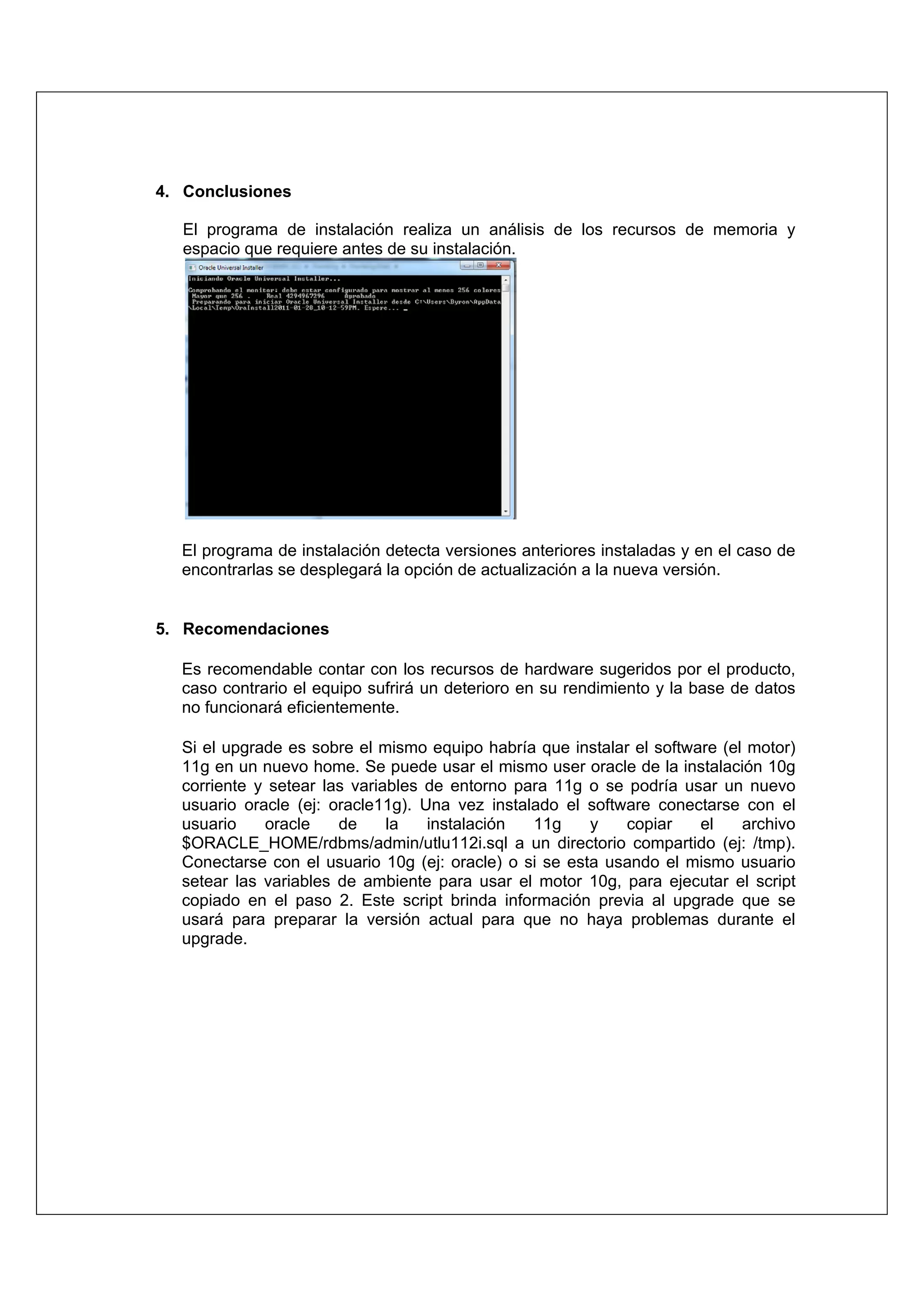 4. Conclusiones

   El programa de instalación realiza un análisis de los recursos de memoria y
   espacio que requiere antes de su instalación.




  El programa de instalación detecta versiones anteriores instaladas y en el caso de
  encontrarlas se desplegará la opción de actualización a la nueva versión.


5. Recomendaciones

  Es recomendable contar con los recursos de hardware sugeridos por el producto,
  caso contrario el equipo sufrirá un deterioro en su rendimiento y la base de datos
  no funcionará eficientemente.

  Si el upgrade es sobre el mismo equipo habría que instalar el software (el motor)
  11g en un nuevo home. Se puede usar el mismo user oracle de la instalación 10g
  corriente y setear las variables de entorno para 11g o se podría usar un nuevo
  usuario oracle (ej: oracle11g). Una vez instalado el software conectarse con el
  usuario    oracle    de     la   instalación  11g     y   copiar    el    archivo
  $ORACLE_HOME/rdbms/admin/utlu112i.sql a un directorio compartido (ej: /tmp).
  Conectarse con el usuario 10g (ej: oracle) o si se esta usando el mismo usuario
  setear las variables de ambiente para usar el motor 10g, para ejecutar el script
  copiado en el paso 2. Este script brinda información previa al upgrade que se
  usará para preparar la versión actual para que no haya problemas durante el
  upgrade.
 