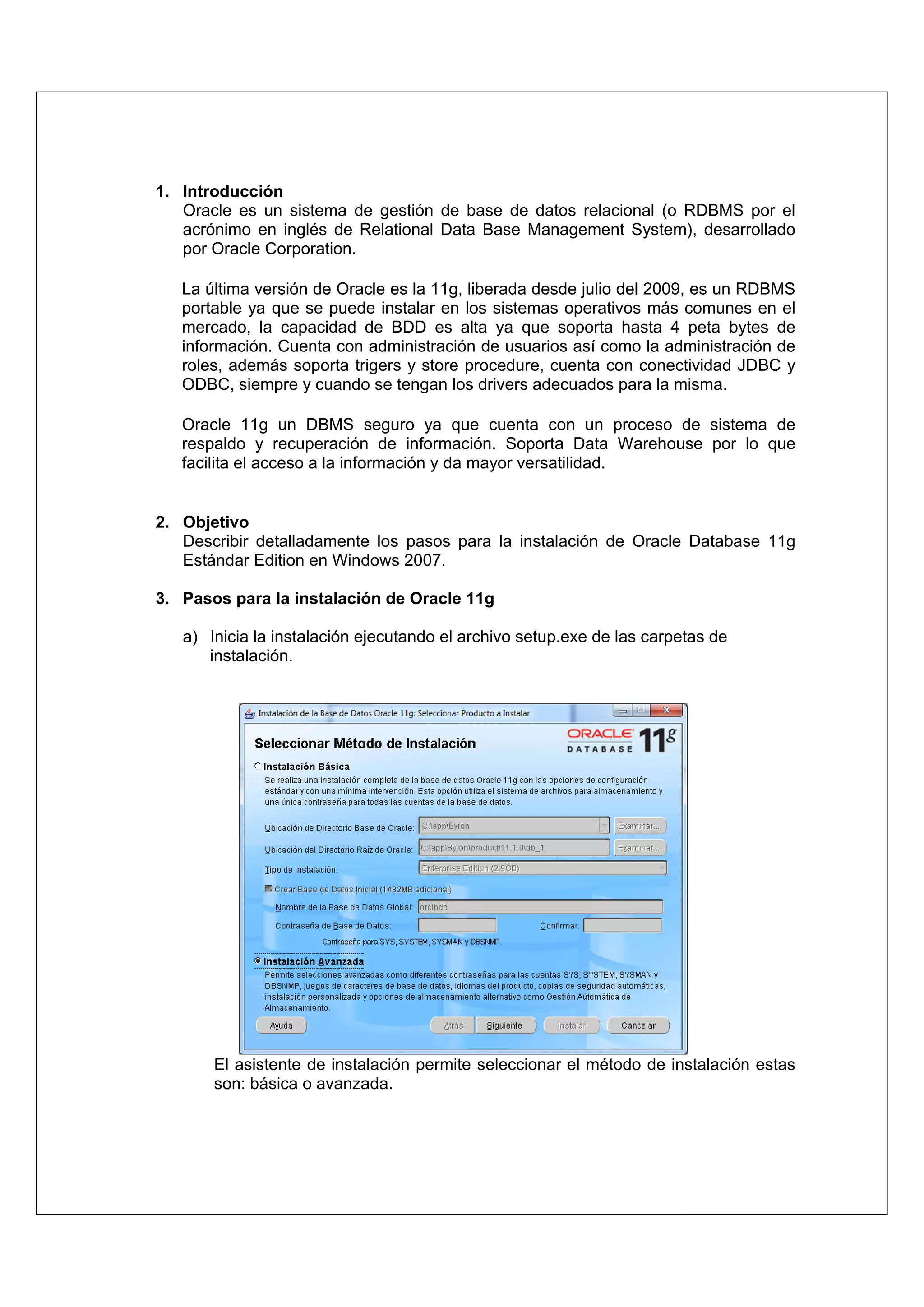 1. Introducción
   Oracle es un sistema de gestión de base de datos relacional (o RDBMS por el
   acrónimo en inglés de Relational Data Base Management System), desarrollado
   por Oracle Corporation.

   La última versión de Oracle es la 11g, liberada desde julio del 2009, es un RDBMS
   portable ya que se puede instalar en los sistemas operativos más comunes en el
   mercado, la capacidad de BDD es alta ya que soporta hasta 4 peta bytes de
   información. Cuenta con administración de usuarios así como la administración de
   roles, además soporta trigers y store procedure, cuenta con conectividad JDBC y
   ODBC, siempre y cuando se tengan los drivers adecuados para la misma.

   Oracle 11g un DBMS seguro ya que cuenta con un proceso de sistema de
   respaldo y recuperación de información. Soporta Data Warehouse por lo que
   facilita el acceso a la información y da mayor versatilidad.


2. Objetivo
   Describir detalladamente los pasos para la instalación de Oracle Database 11g
   Estándar Edition en Windows 2007.

3. Pasos para la instalación de Oracle 11g

   a) Inicia la instalación ejecutando el archivo setup.exe de las carpetas de
      instalación.




       El asistente de instalación permite seleccionar el método de instalación estas
       son: básica o avanzada.
 