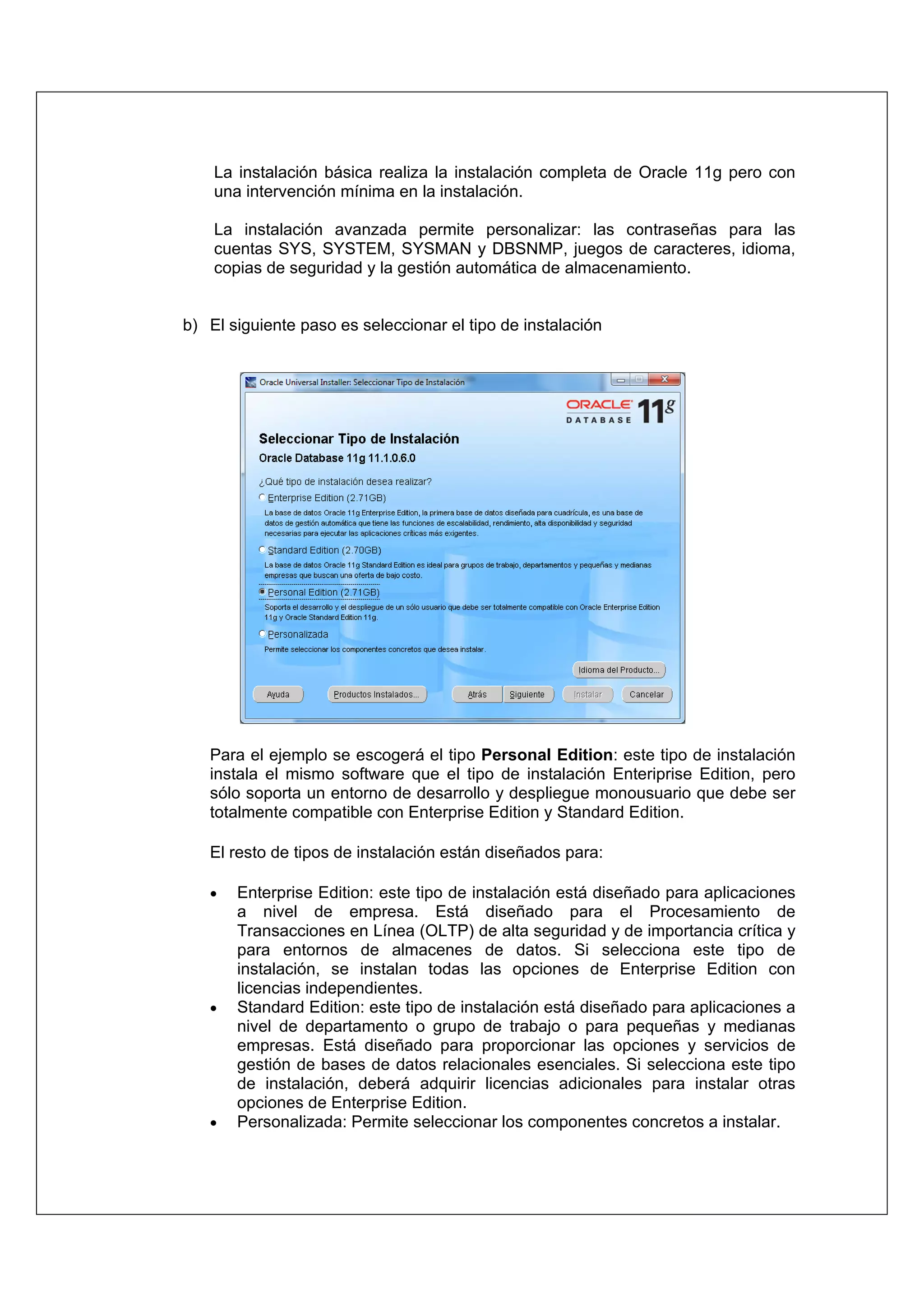La instalación básica realiza la instalación completa de Oracle 11g pero con
    una intervención mínima en la instalación.

    La instalación avanzada permite personalizar: las contraseñas para las
    cuentas SYS, SYSTEM, SYSMAN y DBSNMP, juegos de caracteres, idioma,
    copias de seguridad y la gestión automática de almacenamiento.


b) El siguiente paso es seleccionar el tipo de instalación




   Para el ejemplo se escogerá el tipo Personal Edition: este tipo de instalación
   instala el mismo software que el tipo de instalación Enteriprise Edition, pero
   sólo soporta un entorno de desarrollo y despliegue monousuario que debe ser
   totalmente compatible con Enterprise Edition y Standard Edition.

   El resto de tipos de instalación están diseñados para:

   •   Enterprise Edition: este tipo de instalación está diseñado para aplicaciones
       a nivel de empresa. Está diseñado para el Procesamiento de
       Transacciones en Línea (OLTP) de alta seguridad y de importancia crítica y
       para entornos de almacenes de datos. Si selecciona este tipo de
       instalación, se instalan todas las opciones de Enterprise Edition con
       licencias independientes.
   •   Standard Edition: este tipo de instalación está diseñado para aplicaciones a
       nivel de departamento o grupo de trabajo o para pequeñas y medianas
       empresas. Está diseñado para proporcionar las opciones y servicios de
       gestión de bases de datos relacionales esenciales. Si selecciona este tipo
       de instalación, deberá adquirir licencias adicionales para instalar otras
       opciones de Enterprise Edition.
   •   Personalizada: Permite seleccionar los componentes concretos a instalar.
 