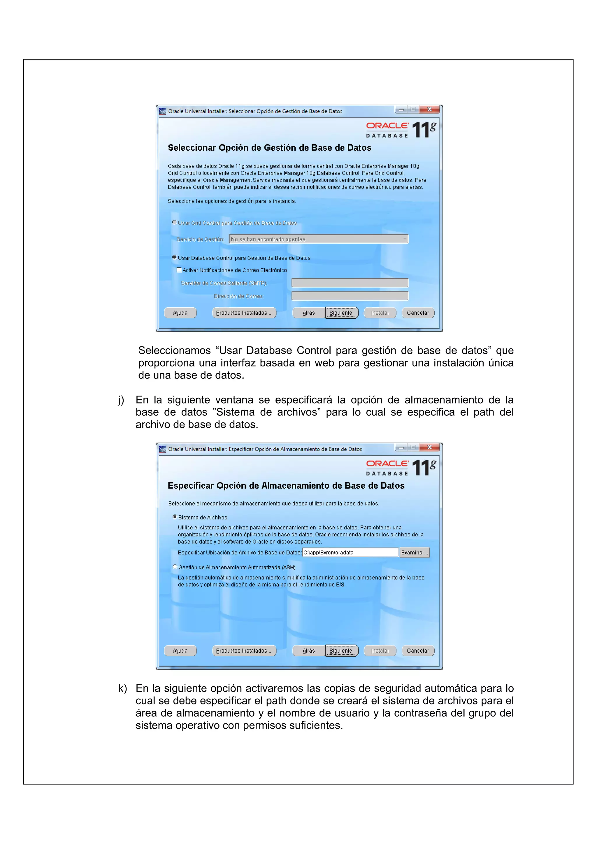 Seleccionamos “Usar Database Control para gestión de base de datos” que
     proporciona una interfaz basada en web para gestionar una instalación única
     de una base de datos.

j)   En la siguiente ventana se especificará la opción de almacenamiento de la
     base de datos ”Sistema de archivos” para lo cual se especifica el path del
     archivo de base de datos.




k) En la siguiente opción activaremos las copias de seguridad automática para lo
   cual se debe especificar el path donde se creará el sistema de archivos para el
   área de almacenamiento y el nombre de usuario y la contraseña del grupo del
   sistema operativo con permisos suficientes.
 