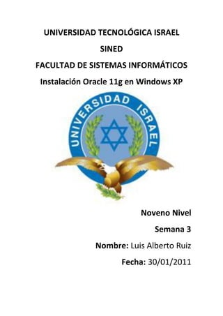 UNIVERSIDAD TECNOLÓGICA ISRAEL
                SINED
FACULTAD DE SISTEMAS INFORMÁTICOS
 Instalación Oracle 11g en Windows XP




                          Noveno Nivel
                             Semana 3
              Nombre: Luis Alberto Ruiz
                     Fecha: 30/01/2011
 
