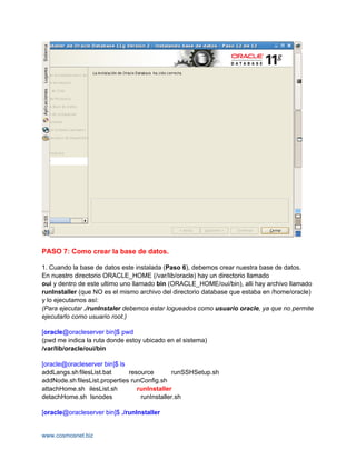 PASO 7: Como crear la base de datos.

1. Cuando la base de datos este instalada (Paso 6), debemos crear nuestra base de datos.
En nuestro directorio ORACLE_HOME (/var/lib/oracle) hay un directorio llamado
oui y dentro de este ultimo uno llamado bin (ORACLE_HOME/oui/bin), alli hay archivo llamado
runInstaller (que NO es el mismo archivo del directorio database que estaba en /home/oracle)
y lo ejecutamos así:
(Para ejecutar ./runInstaler debemos estar logueados como usuario oracle, ya que no permite
ejecutarlo como usuario root.)

[oracle@oracleserver bin]$ pwd
(pwd me indica la ruta donde estoy ubicado en el sistema)
/var/lib/oracle/oui/bin

[oracle@oracleserver bin]$ ls
addLangs.sh filesList.bat      resource        runSSHSetup.sh
addNode.sh filesList.properties runConfig.sh
attachHome.sh ilesList.sh         runInstaller
detachHome.sh lsnodes              runInstaller.sh

[oracle@oracleserver bin]$ ./runInstaller


www.cosmosnet.biz
 