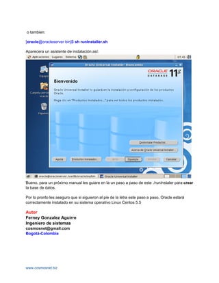 o tambien:

[oracle@oracleserver bin]$ sh runInstaller.sh

Aparecera un asistente de instalación así:




Bueno, para un próximo manual les guiare en la un paso a paso de este ./runInstaler para crear
la base de datos.

Por lo pronto les aseguro que si siguieron al pie de la letra este paso a paso, Oracle estará
correctamente instalado en su sistema operativo Linux Centos 5.5

Autor
Ferney Gonzalez Aguirre
Ingeniero de sistemas
cosmosnet@gmail.com
Bogotá-Colombia




www.cosmosnet.biz
 