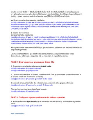 binutils compat-libstdc++-33 elfutils-libelf elfutils-libelf-devel elfutils-libelf-devel-static gcc gcc-
c++ glibc glibc-common glibc-devel glibc-headers ksh libaio libaio-devel libgcc libgomp libstdc++
libstdc++-devel make numactl-devel sysstat unixODBC unixODBC-devel pdksh

Verificamos que las librerias esten instaladas:
[root@oracleserver /]# rpm -qa binutils compat-libstdc++-33 elfutils-libelf elfutils-libelf-devel
elfutils-libelf-devel-static gcc gcc-c++ glibc glibc-common glibc-devel glibc-headers ksh libaio
libaio-devel libgcc libgomp libstdc++ libstdc++-devel make numactl-devel sysstat unixODBC
unixODBC-devel pdksh

3. Instalar dependencias
De lo contrario las instalamos
[root@oracleserver /]# yum -y install binutils compat-libstdc++-33 elfutils-libelf elfutils-libelf-
devel elfutils-libelf-devel-static gcc gcc-c++ glibc glibc-common glibc-devel glibc-headers kernel-
headers kernel-devel ksh libaio libaio-devel libgcc libgomp libstdc++ libstdc++-devel make
numactl-devel sysstat unixODBC unixODBC-devel pdksh

Yo sugiero dar de este ultimo comando ya que nos verifica y ademas nos instala o actualiza los
paquetes hagan falta.

Los repositorios oficiales que trae Centos son suficientes para poder satisfacer estas
dependencias o librerias o paquetes, NO se necesitan de repositorios extras.


PASO 2: Crear usuarios y grupos para Oracle 11g

1. Crear grupos en el sistema llamados oinstall y dba:
[root@oracleserver /]# groupadd oinstall
[root@oracleserver /]# groupadd dba

2. Crear usuario oracle en el sistema y perteneciente a los grupos oinstall y dba (verificamos si
el usuario existe con el comando id oracle)
[root@oracleserver /]# useradd -g oinstall -G dba oracle

Si ya existe en usuario oracle, dar este comando para unirlo a los grupos anteriores:
[root@oracleserver /]# usermod -g oinstall -G dba oracle

Ademas le creamos una contraseñaa al usuario:
[root@oracleserver /]# passwd oracle


PASO 3: Configurar algunos parámetros del sistema operativo

1. Abrimos el archivo sysctl.conf que se encuentra ubicado en /etc y añadimos las siguientes
lineas
[root@oracleserver etc]# gedit sysctl.conf



www.cosmosnet.biz
 