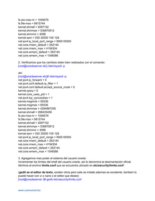 fs.aio-max-nr = 1048576
fs.file-max = 6815744
kernel.shmall = 2097152
kernel.shmmax = 536870912
kernel.shmmni = 4096
kernel.sem = 250 32000 100 128
net.ipv4.ip_local_port_range = 9000 65500
net.core.rmem_default = 262144
net.core.rmem_max = 4194304
net.core.wmem_default = 262144
net.core.wmem_max = 1048586

2. Verificamos que los cambios esten bien realizados con el comando:
[root@oracleserver etc] /sbin/sysctl -p

asi:
[root@oracleserver etc]# /sbin/sysctl -p
net.ipv4.ip_forward = 0
net.ipv4.conf.default.rp_filter = 1
net.ipv4.conf.default.accept_source_route = 0
kernel.sysrq = 0
kernel.core_uses_pid = 1
net.ipv4.tcp_syncookies = 1
kernel.msgmnb = 65536
kernel.msgmax = 65536
kernel.shmmax = 4294967295
kernel.shmall = 268435456
fs.aio-max-nr = 1048576
fs.file-max = 6815744
kernel.shmall = 2097152
kernel.shmmax = 536870912
kernel.shmmni = 4096
kernel.sem = 250 32000 100 128
net.ipv4.ip_local_port_range = 9000 65500
net.core.rmem_default = 262144
net.core.rmem_max = 4194304
net.core.wmem_default = 262144
net.core.wmem_max = 1048586

3. Agregamos mas poder al sistema del usuario oracle:
Incrementar los limites del shell del usuario oracle, así lo denomina la desimantación oficial.
Abrimos el archivo limits.conf que se encuentra ubicado en etc/security/limits.conf :

(gedit es el editor de texto, existen otros pero este se instala ademas es excelente, tambien lo
puede hacer con vi o nano o el editor que desee)
[root@oracleserver /]# gedit /etc/security/limits.conf


www.cosmosnet.biz
 