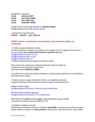 Agregamos lo siguiente:
oracle      softnproc 2047
oracle      hard nproc 16384
oracle      soft nofile 1024
oracle      hardnofile 65536

Luego vamos al archivo login ubicado en /etc/pam.d/login:
[root@oracleserver /]# gedit /etc/pam.d/login

y agregamos la siguiente linea:
session required pam_limits.so


PASO 4: Crear un directorio y sus permisos para la base de datos y su
instalación.

1. Verificar espacio suficiente en disco:
Se debe verificar en el sistema que exista un buen espacio (de 4 a 6 gigas) en el disco duro
con el comando df -h /nombre del directorio o partición ejemplos:
[root@oracleserver /]# df -h /home
[root@oracleserver /]# df -h /opt
[root@oracleserver /]# df -h /
 (Verifica la partición donde quedara el directorio oracle)

Para nuestro caso crearemos un directorio llamado oracle en /var/lib asi:
[root@oracleserver /]# mkdir /var/lib/oracle
(este sera nuestro ORACLE_HOME)

Le puede dar le nombre que desee al directorio y el lugar también podría ser el en el directorio /
home del usuario oracle)

2. Asignar usuario y grupo al directorio oracle y sus respectivos permisos
Luego procedemos a darle permisos de usuario y grupo a ese directorio así:

Asignar usuario y grupo
[root@oracleserver /]# chown -R oracle:oinstall /var/lib/oracle

Permisos lectura escritura ejecucion
[root@oracleserver /]# chmod -R 775 /var/lib/oracle

Debe estar en el usuario llamado oracle y debe pertenecer al grupo oinstall
Los permisos de lectura escritura deben ser 775

3. Declarare variable de entorno:
Declaramos la variable de entorno en el archivo /etc/profile si queremos que todos los usuarios
tengan derecho a oracle o en .bash_profile de cada usuario, este ultimo archivo .bash_profile


www.cosmosnet.biz
 