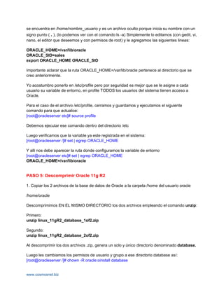 se encuentra en /home/nombre_usuario y es un archivo oculto porque inicia su nombre con un
signo punto ( . ), (lo podemos ver con el comando ls -a) Simplemente lo editamos (con gedit, vi,
nano, el editor que deseemos y con permisos de root) y le agregamos las siguientes lineas:

ORACLE_HOME=/var/lib/oracle
ORACLE_SID=sales
export ORACLE_HOME ORACLE_SID

Importante aclarar que la ruta ORACLE_HOME=/var/lib/oracle pertenece al directorio que se
creo anteriormente.

Yo acostumbro ponerlo en /etc/profile pero por seguridad es mejor que se le asigne a cada
usuario su variable de entorno, en profile TODOS los usuarios del sistema tienen acceso a
Oracle.

Para el caso de el archivo /etc/profile, cerramos y guardamos y ejecutamos el siguiente
comando para que actualice:
[root@oracleserver etc]# source profile

Debemos ejecutar ese comando dentro del directorio /etc

Luego verificamos que la variable ya este registrada en el sistema:
[root@oracleserver /]# set | egrep ORACLE_HOME

Y alli nos debe aparecer la ruta donde configuramos la variable de entorno
[root@oracleserver etc]# set | egrep ORACLE_HOME
ORACLE_HOME=/var/lib/oracle


PASO 5: Descomprimir Oracle 11g R2

1. Copiar los 2 archivos de la base de datos de Oracle a la carpeta /home del usuario oracle

/home/oracle

Descomprimimos EN EL MISMO DIRECTORIO los dos archivos empleando el comando unzip:

Primero:
unzip linux_11gR2_database_1of2.zip

Segundo:
unzip linux_11gR2_database_2of2.zip

Al descomprimir los dos archivos .zip, genera un solo y único directorio denominado database.

Luego les cambiamos los permisos de usuario y grupo a ese directorio database así:
[root@oracleserver /]# chown -R oracle:oinstall database


www.cosmosnet.biz
 