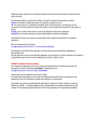 Debemos estar ubicados en el directorio donde se descomprimio la base de datos para dar
este comando

El comando anterior me permite cambiar el usuario y grupo de la siguiente manera:
chown: Comando cambiar permisos de usuarios y grupos en linux
-R: me indica que es un directorio completo junto con los archivos y directorios que se
encuentren incluidos dentro de este a los cuales se les cambiaran los permisos de usuario y
grupo.
oracle: es el nombre del usuario al que se le asignara el directorio database
oinstall: Es el nombre del grupo al que pertenecerá en directorio database.

Importante recordar que usuario y grupo debe estar creado previamente en el sistema
operativo.

Alli va nuevamente el comando:
[root@oracleserver /]# chown -R oracle:oinstall database

El comando lo di dentro de la ubicacion /home/oracle ya que el directorio database lo
descomprimí alli.
En ese directorio que se creo llamado database, se encuentra un archivo llamado runInstaller, y
lo ejecutamos para iniciar con la instalación de oracle 11gR2 en linux.


PASO 6: Instalar base de datos.
En el directorio database que se creo luego de descomprimir los archivos de oracle, se
encuentra un archivo llamado runInstaler, lo ejecutamos así:
[root@oracleserver oraInventory]# ./runInstaler

Para iniciar con la instalación de Oracle 11gR2.
A continuación aparecera un una serie de ventanas para seleccionar la instalación que
deseemos, pero es importante resaltar las ventanas a continuación:

Si cumple con todas las dependencias del sistema, espacio en disco, grupos y usuarios,
ORACLE_HOME, en pocas palabras todo lo expresado en los pasos anteriores de este
tutorial. El mensaje apropiado debe ser como el que aparece en el siguiente pantallazo:




www.cosmosnet.biz
 