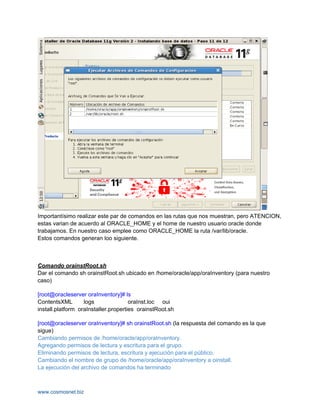Importantísimo realizar este par de comandos en las rutas que nos muestran, pero ATENCION,
estas varian de acuerdo al ORACLE_HOME y el home de nuestro usuario oracle donde
trabajamos. En nuestro caso emplee como ORACLE_HOME la ruta /var/lib/oracle.
Estos comandos generan loo siguiente.



Comando orainstRoot.sh
Dar el comando sh orainstRoot.sh ubicado en /home/oracle/app/oraInventory (para nuestro
caso)

[root@oracleserver oraInventory]# ls
ContentsXML        logs               oraInst.loc oui
install.platform oraInstaller.properties orainstRoot.sh

[root@oracleserver oraInventory]# sh orainstRoot.sh (la respuesta del comando es la que
sigue)
Cambiando permisos de /home/oracle/app/oraInventory.
Agregando permisos de lectura y escritura para el grupo.
Eliminando permisos de lectura, escritura y ejecución para el público.
Cambiando el nombre de grupo de /home/oracle/app/oraInventory a oinstall.
La ejecución del archivo de comandos ha terminado



www.cosmosnet.biz
 