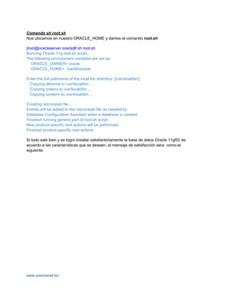 Comando sh root.sh
Nos ubicamos en nuestro ORACLE_HOME y damos el comando root.sh

[root@oracleserver oracle]# sh root.sh
Running Oracle 11g root.sh script...
The following environment variables are set as:
   ORACLE_OWNER= oracle
   ORACLE_HOME= /var/lib/oracle

Enter the full pathname of the local bin directory: [/usr/local/bin]:
 Copying dbhome to /usr/local/bin ...
 Copying oraenv to /usr/local/bin ...
 Copying coraenv to /usr/local/bin ...

Creating /etc/oratab file...
Entries will be added to the /etc/oratab file as needed by
Database Configuration Assistant when a database is created
Finished running generic part of root.sh script.
Now product-specific root actions will be performed.
Finished product-specific root actions.

Si todo sale bien y se logro instalar satisfactoriamente la base de datos Oracle 11gR2 de
acuerdo a las características que se deseen, el mensaje de satisfacción sera como el
siguiente:




www.cosmosnet.biz
 