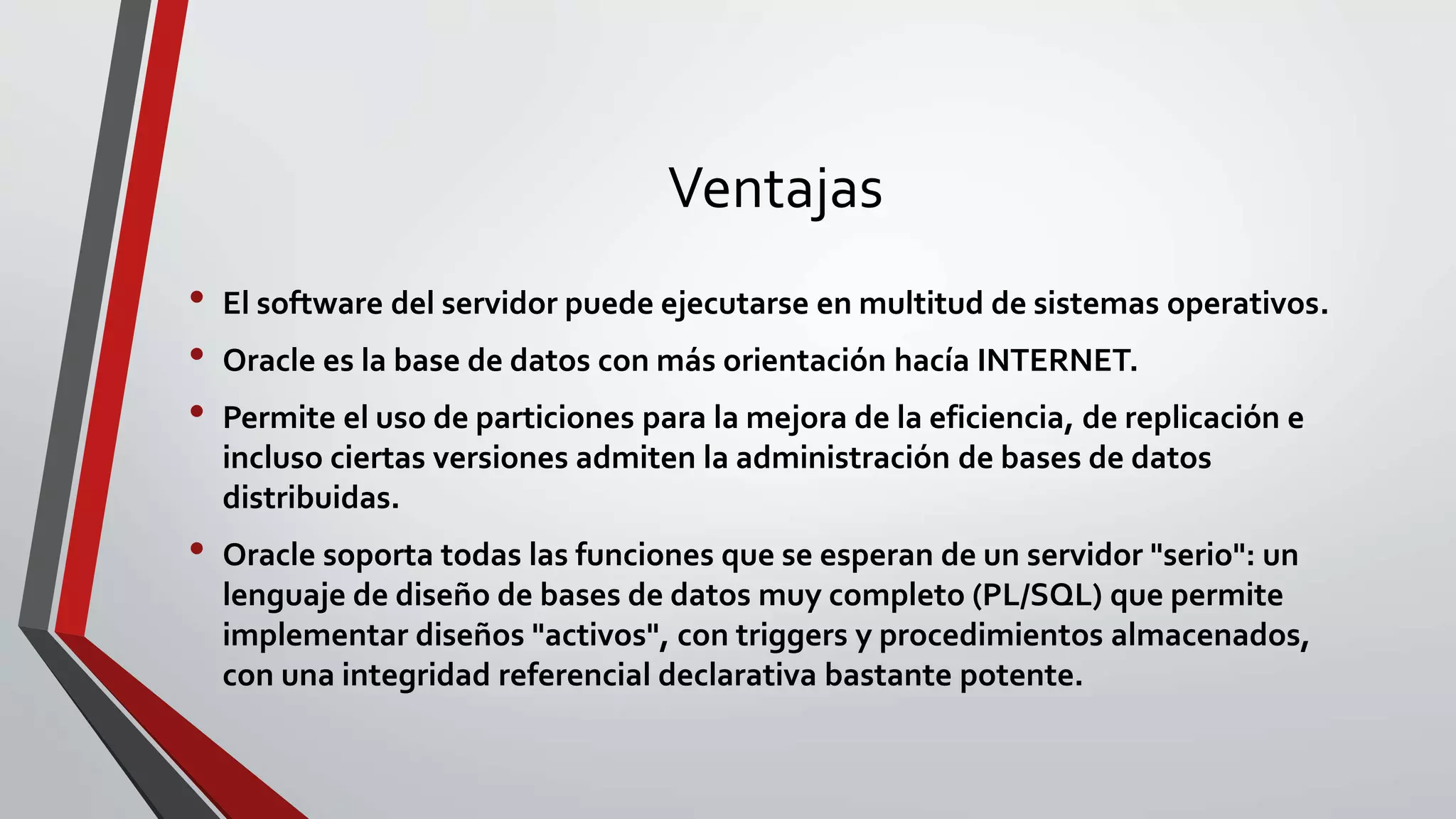 Ventajas
• El software del servidor puede ejecutarse en multitud de sistemas operativos.
• Oracle es la base de datos con más orientación hacía INTERNET.
• Permite el uso de particiones para la mejora de la eficiencia, de replicación e
incluso ciertas versiones admiten la administración de bases de datos
distribuidas.
• Oracle soporta todas las funciones que se esperan de un servidor "serio": un
lenguaje de diseño de bases de datos muy completo (PL/SQL) que permite
implementar diseños "activos", con triggers y procedimientos almacenados,
con una integridad referencial declarativa bastante potente.
 