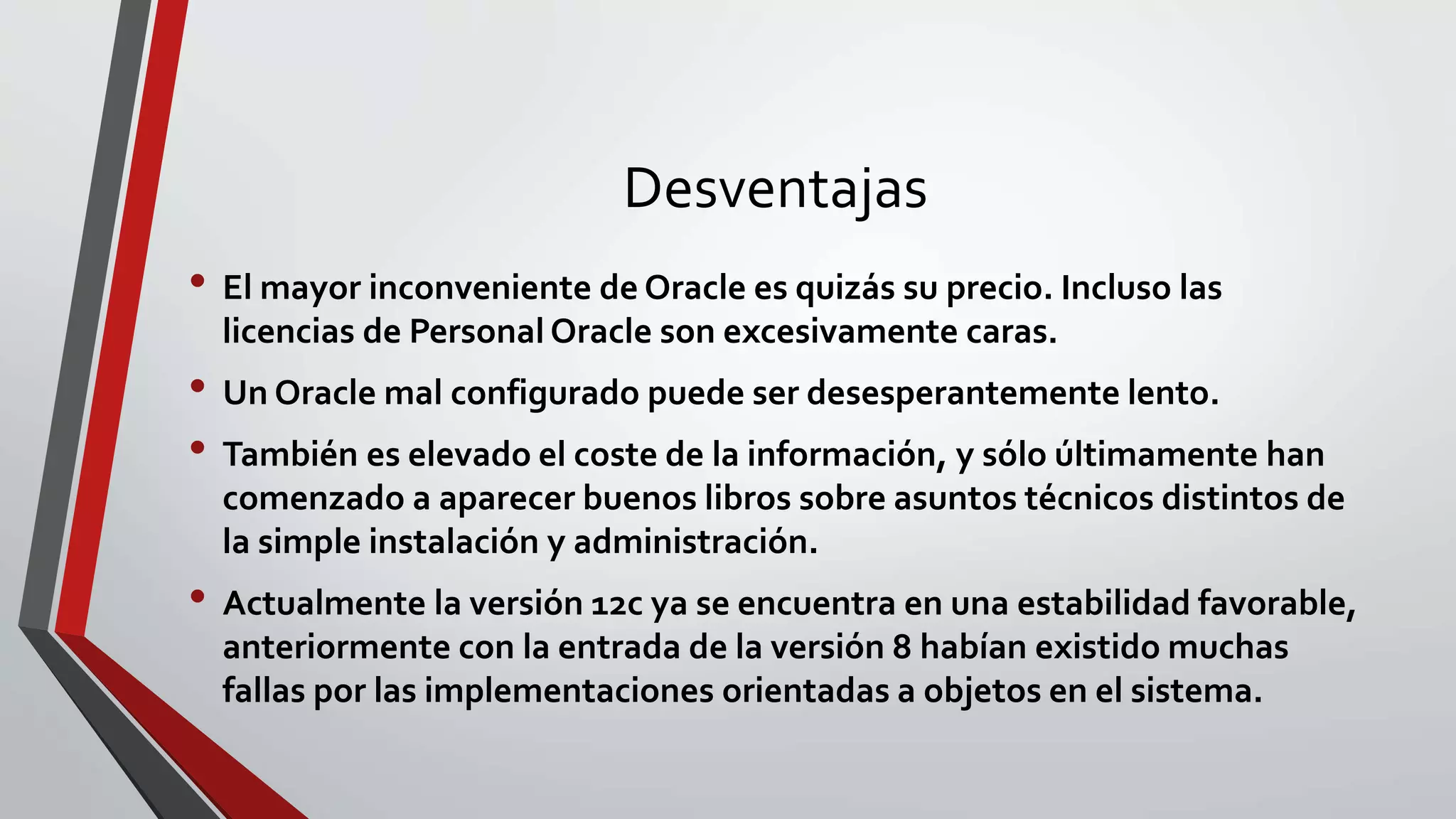 Desventajas
• El mayor inconveniente de Oracle es quizás su precio. Incluso las
licencias de Personal Oracle son excesivamente caras.
• Un Oracle mal configurado puede ser desesperantemente lento.
• También es elevado el coste de la información, y sólo últimamente han
comenzado a aparecer buenos libros sobre asuntos técnicos distintos de
la simple instalación y administración.
• Actualmente la versión 12c ya se encuentra en una estabilidad favorable,
anteriormente con la entrada de la versión 8 habían existido muchas
fallas por las implementaciones orientadas a objetos en el sistema.
 