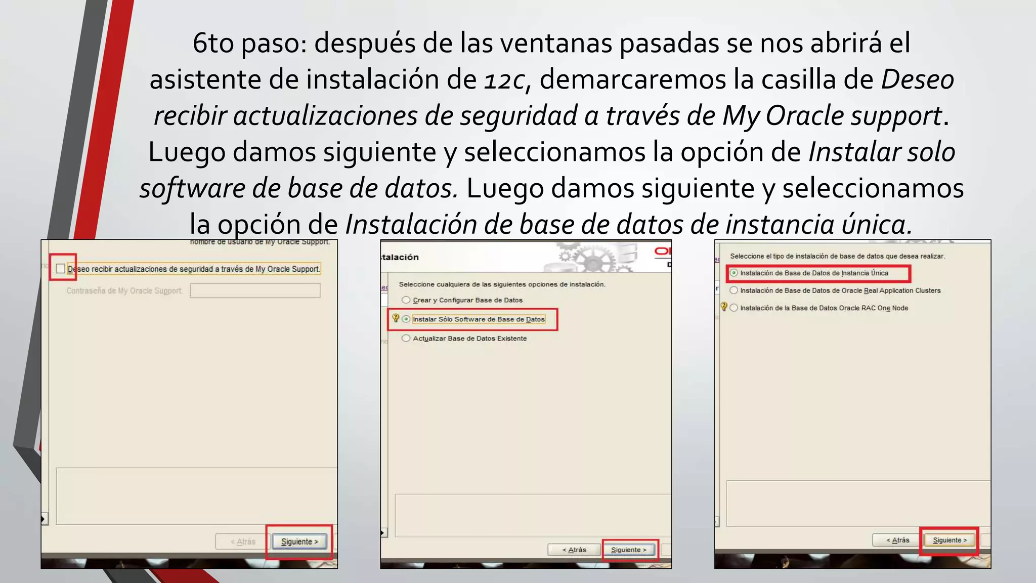 6to paso: después de las ventanas pasadas se nos abrirá el
asistente de instalación de 12c, demarcaremos la casilla de Deseo
recibir actualizaciones de seguridad a través de My Oracle support.
Luego damos siguiente y seleccionamos la opción de Instalar solo
software de base de datos. Luego damos siguiente y seleccionamos
la opción de Instalación de base de datos de instancia única.
 