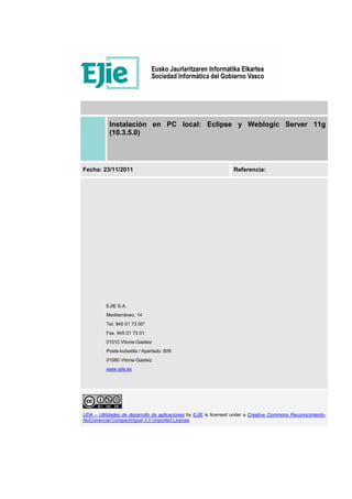 Instalación en PC local: Eclipse y Weblogic Server 11g
(10.3.5.0)
Fecha: 23/11/2011 Referencia:
EJIE S.A.
Mediterráneo, 14
Tel. 945 01 73 00*
Fax. 945 01 73 01
01010 Vitoria-Gasteiz
Posta-kutxatila / Apartado: 809
01080 Vitoria-Gasteiz
www.ejie.es
UDA – Utilidades de desarrollo de aplicaciones by EJIE is licensed under a Creative Commons Reconocimiento-
NoComercial-CompartirIgual 3.0 Unported License.
 