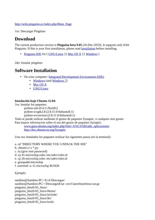 http://wiki.pinguino.cc/index.php/Main_Page

1ro: Descargar Pingüino

Download
The current production version is Pinguino beta 9.05 (26-Dec-2010). It supports only 8-bit
Pinguino. If this is your first installation, please read Installation before installing.
    • Pinguino IDE for [ GNU/Linux ] [ Mac OS X ] [ Windows ]

2do: Instalar pingüino

Software Installation
    • On your computer: Integrated Development Environment (IDE)
          • Windows (and Windows 7)
          • Mac OS X
          • GNU/Linux


Instalación bajo Ubuntu 11.04:
1ro: Instalar los paquetes:
        python-usb (0.4.2-2build1)
        python-wxgtk2.8 (2.8.11.0-0ubuntu8.1)
        python-wxversion (2.8.11.0-0ubuntu8.1)
Todo se puede realizar mediante el gestor de paquetes Synaptic, o cualquier otro gestor
Para mayor informacion sobre el uso del gestor de paquetes Synaptic:
        www.guia-ubuntu.org/index.php?title=A%C3%B1adir_aplicaciones
        http://doc.ubuntu-es.org/Synaptic

Una vez instalados los paquetes realizar los siguientes pasos (en la terminal):

a. cd "DIRECTORY WHERE YOU UNPACK THE IDE"
b. chmod a+x *.py
c. su (give root password)
d. cp 41-microchip.rules /etc/udev/rules.d/
e. cp 26-microchip.rules /etc/udev/rules.d/
e. groupadd microchip
f. usermod -a -G microchip $USER

Ejemplo:

sandino@Sandino-PC:~$ cd Descargas/
sandino@Sandino-PC:~/Descargas$ tar -zxvf lastreleaselinux.tar.gz
pinguino_beta9-05_linux/
pinguino_beta9-05_linux/theme/
pinguino_beta9-05_linux/include/
pinguino_beta9-05_linux/lkr/
pinguino_beta9-05_linux/tools/
 