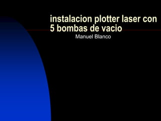 instalacion plotter laser con 
5 bombas de vacio 
Manuel Blanco 
 