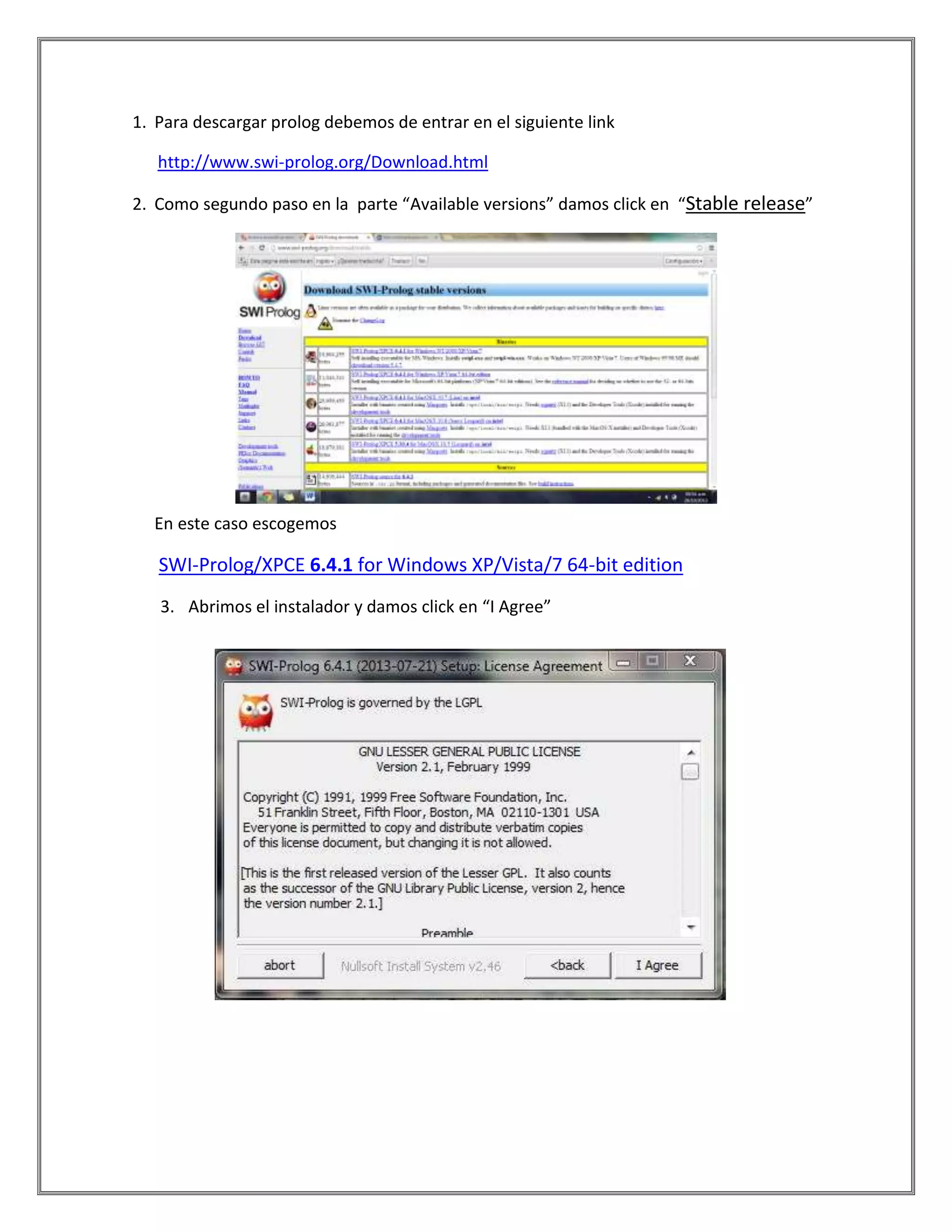 1. Para descargar prolog debemos de entrar en el siguiente link
http://www.swi-prolog.org/Download.html
2. Como segundo paso en la parte “Available versions” damos click en “Stable release”
En este caso escogemos
SWI-Prolog/XPCE 6.4.1 for Windows XP/Vista/7 64-bit edition
3. Abrimos el instalador y damos click en “I Agree”