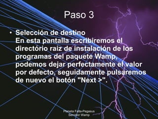 Paso 3 Selección de destino  En esta pantalla escribiremos el directório raiz de instalación de los programas del paquete Wamp, podemos dejar perfectamente el valor por defecto, seguidamente pulsaremos de nuevo el botón "Next >".  Planeta Fatla-Pegasus Servidor Wamp 