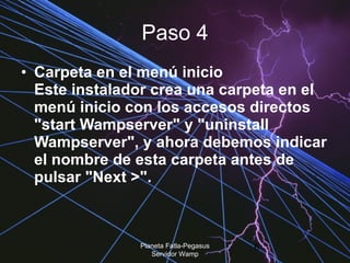 Paso 4 Carpeta en el menú inicio  Este instalador crea una carpeta en el menú inicio con los accesos directos "start Wampserver" y "uninstall Wampserver", y ahora debemos indicar el nombre de esta carpeta antes de pulsar "Next >".  Planeta Fatla-Pegasus Servidor Wamp 