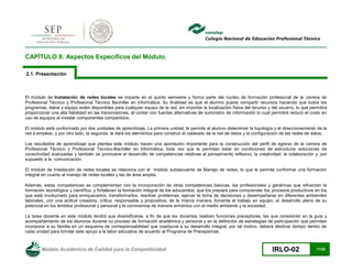 Modelo Académico de Calidad para la Competitividad IRLO-02 11/25
CAPÍTULO II: Aspectos Específicos del Módulo.
2.1. Presentación
El módulo de Instalación de redes locales se imparte en el quinto semestre y forma parte del núcleo de formación profesional de la carrera de
Profesional Técnico y Profesional Técnico Bachiller en Informática. Su finalidad es que el alumno pueda compartir recursos haciendo que todos los
programas, datos y equipo estén disponibles para cualquier equipo de la red, sin importar la localización física del recurso y del usuario, lo que permitirá
proporcionar una alta fiabilidad en las transmisiones, al contar con fuentes alternativas de suministro de información lo cual permitirá reducir el costo en
uso de equipos al instalar componentes compartidos.
El módulo está conformado por dos unidades de aprendizaje. La primera unidad, le permite al alumno determinar la topología y el direccionamiento de la
red a emplear, y por otro lado, la segunda, le dará los elementos para construir el cableado de la red de datos y la configuración de las redes de datos.
Los resultados de aprendizaje que plantea este módulo hacen una aportación importante para la construcción del perfil de egreso de la carrera de
Profesional Técnico y Profesional Técnico-Bachiller en Informática, toda vez que le permiten estar en condiciones de estructurar soluciones de
conectividad avanzadas y también se promueve el desarrollo de competencias relativas al pensamiento reflexivo, la creatividad, la colaboración y, por
supuesto a la comunicación.
El módulo de Instalación de redes locales se relaciona con el módulo subsecuente de Manejo de redes, lo que le permite conformar una formación
integral en cuanto al manejo de redes locales y las de área amplia.
Además, estas competencias se complementan con la incorporación de otras competencias básicas, las profesionales y genéricas que refuerzan la
formación tecnológica y científica, y fortalecen la formación integral de los educandos; que los prepara para comprender los procesos productivos en los
que está involucrado para enriquecerlos, transformarlos, resolver problemas, ejercer la toma de decisiones y desempeñarse en diferentes ambientes
laborales, con una actitud creadora, crítica, responsable y propositiva; de la misma manera, fomenta el trabajo en equipo, el desarrollo pleno de su
potencial en los ámbitos profesional y personal y la convivencia de manera armónica con el medio ambiente y la sociedad.
La tarea docente en este módulo tendrá que diversificarse, a fin de que los docentes realicen funciones preceptoras, las que consistirán en la guía y
acompañamiento de los alumnos durante su proceso de formación académica y personal y en la definición de estrategias de participación que permitan
incorporar a su familia en un esquema de corresponsabilidad que coadyuve a su desarrollo integral; por tal motivo, deberá destinar tiempo dentro de
cada unidad para brindar este apoyo a la labor educativa de acuerdo al Programa de Preceptorías.
 
