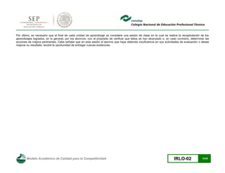 Modelo Académico de Calidad para la Competitividad IRLO-02 12/25
Por último, es necesario que al final de cada unidad de aprendizaje se considere una sesión de clase en la cual se realice la recapitulación de los
aprendizajes logrados, en lo general, por los alumnos, con el propósito de verificar que éstos se han alcanzado o, en caso contrario, determinar las
acciones de mejora pertinentes. Cabe señalar que en esta sesión el alumno que haya obtenido insuficiencia en sus actividades de evaluación o desee
mejorar su resultado, tendrá la oportunidad de entregar nuevas evidencias.
 