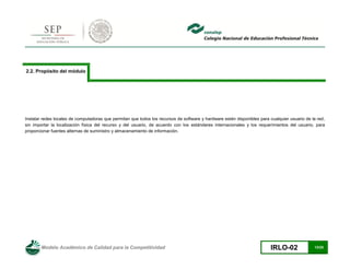 Modelo Académico de Calidad para la Competitividad IRLO-02 13/25
2.2. Propósito del módulo
Instalar redes locales de computadoras que permitan que todos los recursos de software y hardware estén disponibles para cualquier usuario de la red,
sin importar la localización física del recurso y del usuario, de acuerdo con los estándares internacionales y los requerimientos del usuario, para
proporcionar fuentes alternas de suministro y almacenamiento de información.
 