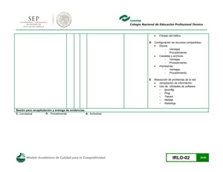 Modelo Académico de Calidad para la Competitividad IRLO-02 24/25
 Filtrado del tráfico.
D Configuración de recursos compartidos.
 Discos.
- Ventajas.
- Procedimiento.
 Carpetas y archivos.
- Ventajas.
- Procedimiento.
 Impresoras.
- Ventajas.
- Procedimiento.
E Resolución de problemas de la red.
 recopilación de información.
 Uso de utilidades de software:
– Ipconfig.
– Ping.
– Tracert.
– Netstat.
– Nslookup.
Sesión para recapitulación y entrega de evidencias.
C: Conceptual P: Procedimental A: Actitudinal
 