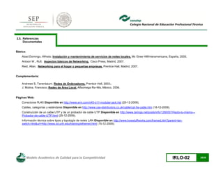 Modelo Académico de Calidad para la Competitividad IRLO-02 25/25
2.5. Referencias
Documentales
Básica:
Abad Domingo, Alfredo. Instalación y mantenimiento de servicios de redes locales. Mc Graw Hill/Interamericana, España, 2005.
Antoon W., Rufi. Aspectos básicos de Networking. Cisco Press, Madrid, 2007.
Reid, Allan. Networking para el hogar y pequeñas empresas. Prentice Hall, Madrid, 2007.
Complementaria:
Andrews S. Tanenbaum. Redes de Ordenadores. Prentice Hall, 2003.
J. Molina, Francisco. Redes de Área Local. Alfaomega Ra~Ma, México, 2006.
Páginas Web:
Conectores RJ45 Disponible en http://www.erni.com/rj45-rj11-modular-jack.htd (20-12-2009).
Cables, categorías y estándares Disponible en http://www.cse-distributors.co.uk/cable/cat-5e-cable.htm (18-12-2009).
Construcción de un cable UTP y de un probador de cable UTP Disponible en http://www.taringa.net/posts/info/1260057/Hazlo-tu-mismo---
Probador-de-cable-UTP.html (25-12-2009).
Información técnica sobre tipos y topología de redes LAN Disponible en http://www.howstuffworks.com/framed.htm?parent=lan-
swtich.htm&url=http://www.iol.unh.edu/training/ethernet.html (15-12-2009).
 
