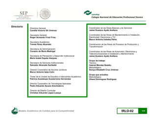 Modelo Académico de Calidad para la Competitividad IRLO-02 3/25
Directorio
Directora General
Candita Victoria Gil Jiménez
Secretario General
Roger Armando Frías Frías
Secretario Académico
Tomás Pérez Alvarado
Secretaria de Administración
Corazón de María Madrigal
Secretaria de Planeación y Desarrollo Institucional
María Isabel Zapata Vásquez
Secretario de Servicios Institucionales
Salvador Alvarado Garibaldi
Director Corporativo de Asuntos Jurídicos
Marco Antonio Islas Colín
Titular de la Unidad de Estudios e Intercambio Académico
Patricia Guadalupe Guadarrama Hernández
Director Corporativo de Tecnologías Aplicadas
Pedro Eduardo Azuara Arechederra
Director de Diseño Curricular
Christian Eduardo López Losoya
Coordinador de las Áreas Básicas y de Servicios
Jaime Gustavo Ayala Arellano
Coordinador de las Áreas de Mantenimiento e Instalación,
Electricidad, Electrónica y TIC
Marco Antonio Valadez Pérez
Coordinación de las Áreas de Procesos de Producción y
Transformación
Coordinador de las Áreas de Automotriz, Electrónica y
Telecomunicaciones e Instalación y Mantenimiento
Jaime Gustavo Ayala Arellano
Grupo de trabajo
Técnico:
Gabriel Méndez Botello.
Metodológico:
Soraya Elizabeth Cruz Jiménez
Grupo que actualiza
Metodológico:
Ulises Domínguez Rodríguez
 