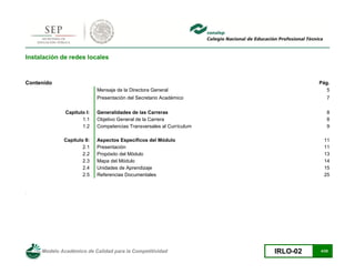 Modelo Académico de Calidad para la Competitividad IRLO-02 4/25
Instalación de redes locales
Contenido Pág.
Mensaje de la Directora General 5
Presentación del Secretario Académico 7
Capítulo I: Generalidades de las Carreras 8
1.1 Objetivo General de la Carrera 8
1.2 Competencias Transversales al Currículum 9
Capítulo II: Aspectos Específicos del Módulo 11
2.1 Presentación 11
2.2 Propósito del Módulo 13
2.3 Mapa del Módulo 14
2.4 Unidades de Aprendizaje 15
2.5 Referencias Documentales 25
.
 
