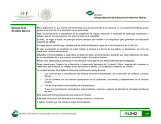 Modelo Académico de Calidad para la Competitividad IRLO-02 5/25
Mensaje de la
Directora General
Me es grato poner en sus manos una herramienta muy útil para orientar a los maestros en el proceso de enseñanza y para
ayudar a los alumnos en la planeación de su aprendizaje.
Esta, es precisamente la importancia de los programas de estudio: favorecer el desarrollo de destrezas, habilidades y
valores, que les permitan afrontar con éxito los retos de la actualidad.
Se trata, sin lugar a dudas, del principal recurso didáctico que tendrán a su disposición para garantizar una educación
integral y de calidad.
Sin dejar de lado, desde luego, aquéllos que les brinda la Biblioteca Digital de la Red Académica del CONALEP.
En ellos encontrarán los propósitos de cada módulo, la manera y el tiempo en que deben ser alcanzados, así como los
respectivos criterios de evaluación.
Utilizarlos en forma cotidiana y sistemática es deber de todos, teniendo siempre presente que están elaborados con base
en las necesidades de lo que el sector productivo exige y la sociedad merece.
México tiene depositada su confianza en el CONALEP, como pilar de una enseñanza técnica de vanguardia.
No es casual que el Gobierno de la República, a través de la Secretaría de Educación Pública, haya decidido fortalecer la
noble labor que se realiza en nuestras aulas, laboratorios y talleres, con un Modelo Académico de primera.
Un modelo derivado de la Reforma Integral de la Educación Media Superior:
• Que avanza hacia la consolidación del Sistema Nacional de Bachillerato y la construcción de un Marco Curricular
Común;
• Que se fortalece con las valiosas aportaciones de los profesores, estudiantes y representantes de la iniciativa
privada;
• Que es congruente con los desafíos de la globalización;
• Y que forja generaciones competentes, emprendedoras, creativas y capaces de atender los principales problemas
del país.
Este es el perfil de los profesionales que estamos formando.
Este es el compromiso que asumimos con entrega, vocación y convicción.
Y esta es la razón que nos impulsa a seguir hacia adelante.
 