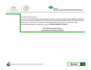 Modelo Académico de Calidad para la Competitividad IRLO-02 6/25
Estimados docentes y alumnos:
Yo los invito a aprovechar al máximo estos programas de estudio, como guías de nuestras responsabilidades académicas y
formativas, que sirvan de facilitadores de conocimientos e instrumentos para un diálogo respetuoso, permanente y fecundo.
Hagamos juntos la diferencia con la excelencia, responsabilizándonos de la tarea que nos corresponde cumplir.
Demostremos que sabemos, que podemos y que somos ORGULLOSAMENTE CONALEP.
M.A. Candita Victoria Gil Jiménez
Directora General del Sistema CONALEP
 