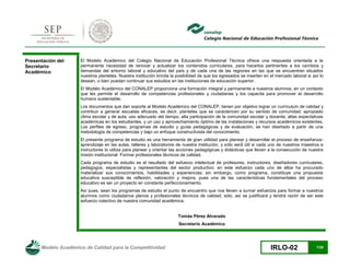 Modelo Académico de Calidad para la Competitividad IRLO-02 7/25
Presentación del
Secretario
Académico
El Modelo Académico del Colegio Nacional de Educación Profesional Técnica ofrece una respuesta orientada a la
permanente necesidad de renovar y actualizar los contenidos curriculares, para hacerlos pertinentes a los cambios y
demandas del entorno laboral y educativo del país y de cada una de las regiones en las que se encuentran situados
nuestros planteles. Nuestra institución brinda la posibilidad de que los egresados se inserten en el mercado laboral si así lo
desean, o bien puedan continuar sus estudios en las instituciones de educación superior.
El Modelo Académico del CONALEP proporciona una formación integral y permanente a nuestros alumnos, en un contexto
que les permite el desarrollo de competencias profesionales y ciudadanas y los capacita para promover el desarrollo
humano sustentable.
Los documentos que dan soporte al Modelo Académico del CONALEP, tienen por objetivo lograr un currículum de calidad y
contribuir a generar escuelas eficaces, es decir, planteles que se caractericen por su sentido de comunidad; apropiado
clima escolar y de aula; uso adecuado del tiempo; alta participación de la comunidad escolar y docente; altas expectativas
académicas en los estudiantes, y un uso y aprovechamiento óptimo de las instalaciones y recursos académicos existentes.
Los perfiles de egreso, programas de estudio y guías pedagógicas y de evaluación, se han diseñado a partir de una
metodología de competencias y bajo un enfoque constructivista del conocimiento.
El presente prog -
aprendizaje en las aulas, talleres y laboratorios de nuestra institución, y só
instructores lo utiliza para planear y orientar las acciones pedagógicas y didácticas que lleven a la consecución de nuestra
misión institucional: Formar profesionales técnicos de calidad.
Cada programa de estudio es el resultado del esfuerzo intelectual de profesores, instructores, diseñadores curriculares,
pedagogos, especialistas y representantes del sector productivo; en este esfuerzo cada uno de ellos ha procurado
materializar sus conocimientos, habilidades y experiencias; sin embargo, como programa, constituye una propuesta
educativa susceptible de reflexión, valoración y mejora, pues una de las características fundamentales del proceso
educativo es ser un proyecto en constante perfeccionamiento.
Así pues, sean los programas de estudio el punto de encuentro que nos lleven a sumar esfuerzos para formar a nuestros
alumnos como ciudadanos plenos y profesionales técnicos de calidad; sólo, así se justificará y tendrá razón de ser este
esfuerzo colectivo de nuestra comunidad académica.
Tomás Pérez Alvarado
Secretario Académico
 