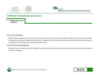 Modelo Académico de Calidad para la Competitividad IRLO-02 8/25
CAPÍTULO I: Generalidades de la Carrera
1.1. Objetivo General de
la Carrera
PT y P.T–B en Informática
Realizar funciones necesarias de apoyo a nivel operativo que permitan brindar los servicios de desarrollo e implantación de soluciones de tecnología
de información, automatización, organización, codificación y recuperación de la información y optimización de recursos informáticos para impulsar la
competitividad de las organizaciones o empresas de cualquier ámbito.
P.T. y P.T–B en Telecomunicaciones.
Realizar servicios de instalación, operación, diagnóstico, mantenimiento y mejora de equipo, sistemas y redes de telecomunicación implementados
con diversas tecnologías.
 