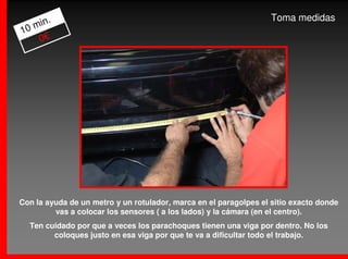 .                                                           Toma medidas
   min
10
    0€




Con la ayuda de un metro y un rotulador, marca en el paragolpes el sitio exacto donde
         vas a colocar los sensores ( a los lados) y la cámara (en el centro).
  Ten cuidado por que a veces los parachoques tienen una viga por dentro. No los
        coloques justo en esa viga por que te va a dificultar todo el trabajo.
 