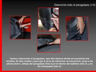 Desmonta todo el paragolpes (1/2)

                                                  2


                     1                                                           3




                                                      4




    Vamos a desmontar el paragolpes, para ello observa donde se encuentran los
tornillos. En éste modelo y para que te sirva de referencia, se encuentran: junto a los
pilotos (foto1), debajo del paragolpes (foto 2),en el interior del maletero (foto 3), y en
                                los cubrepases (foto 4).
 