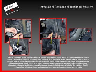 .
   min                                      Introduce el Cableado al Interior del Maletero
15
    0€



                           1                                             2


                                                                                                           3




  Mete el cableado, desde el parachoques al interior del maletero, ( pide a uno de nuestros asesores, que te
 ayude a sostenerlo mientras lo haces): en la parte de atrás del coche, abajo encontrarás un orificio (foto1),
 con una tapa de goma, es por ahí por donde tienes que meter todos los cables, para ello, deberás agujerear
   el tapón, para que quede como en la foto2, para que quede totalmente hermético coloca cinta aislante
  alrededor. Introduce también los cables los cables desde el piloto trasero al interior del maletero (foto3).
           Coloca el parachoques siguiendo los pasos como cuando lo desmontaste, pero al revés.
 