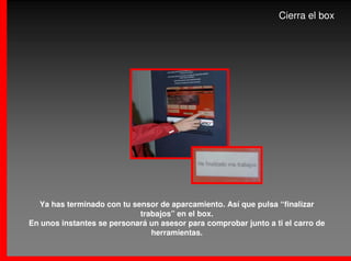 Cierra el box




  Ya has terminado con tu sensor de aparcamiento. Así que pulsa “finalizar
                            trabajos” en el box.
En unos instantes se personará un asesor para comprobar junto a ti el carro de
                               herramientas.
 