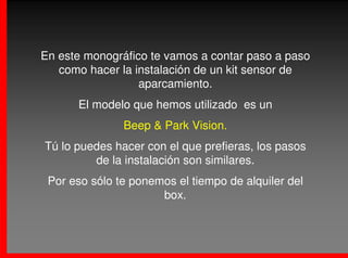 En este monográfico te vamos a contar paso a paso
   como hacer la instalación de un kit sensor de
                  aparcamiento.
      El modelo que hemos utilizado es un
               Beep & Park Vision.
Tú lo puedes hacer con el que prefieras, los pasos
         de la instalación son similares.
 Por eso sólo te ponemos el tiempo de alquiler del
                      box.
 