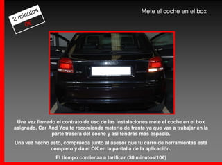 os                                            Mete el coche en el box
  inut
2m
    0€




 Una vez firmado el contrato de uso de las instalaciones mete el coche en el box
asignado. Car And You te recomienda meterlo de frente ya que vas a trabajar en la
               parte trasera del coche y así tendrás más espacio.
Una vez hecho esto, comprueba junto al asesor que tu carro de herramientas está
              completo y da el OK en la pantalla de la aplicación.
                 El tiempo comienza a tarificar (30 minutos/10€)
 