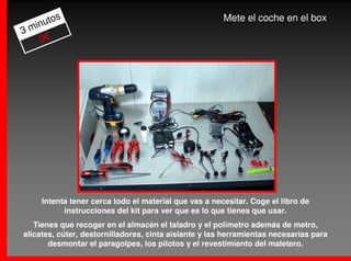 os                                              Mete el coche en el box
  inut
3m
    0€




     Intenta tener cerca todo el material que vas a necesitar. Coge el libro de
           instrucciones del kit para ver que es lo que tienes que usar.
   Tienes que recoger en el almacén el taladro y el polímetro además de metro,
alicates, cúter, destornilladores, cinta aislante y las herramientas necesarias para
       desmontar el paragolpes, los pilotos y el revestimiento del maletero.
 
